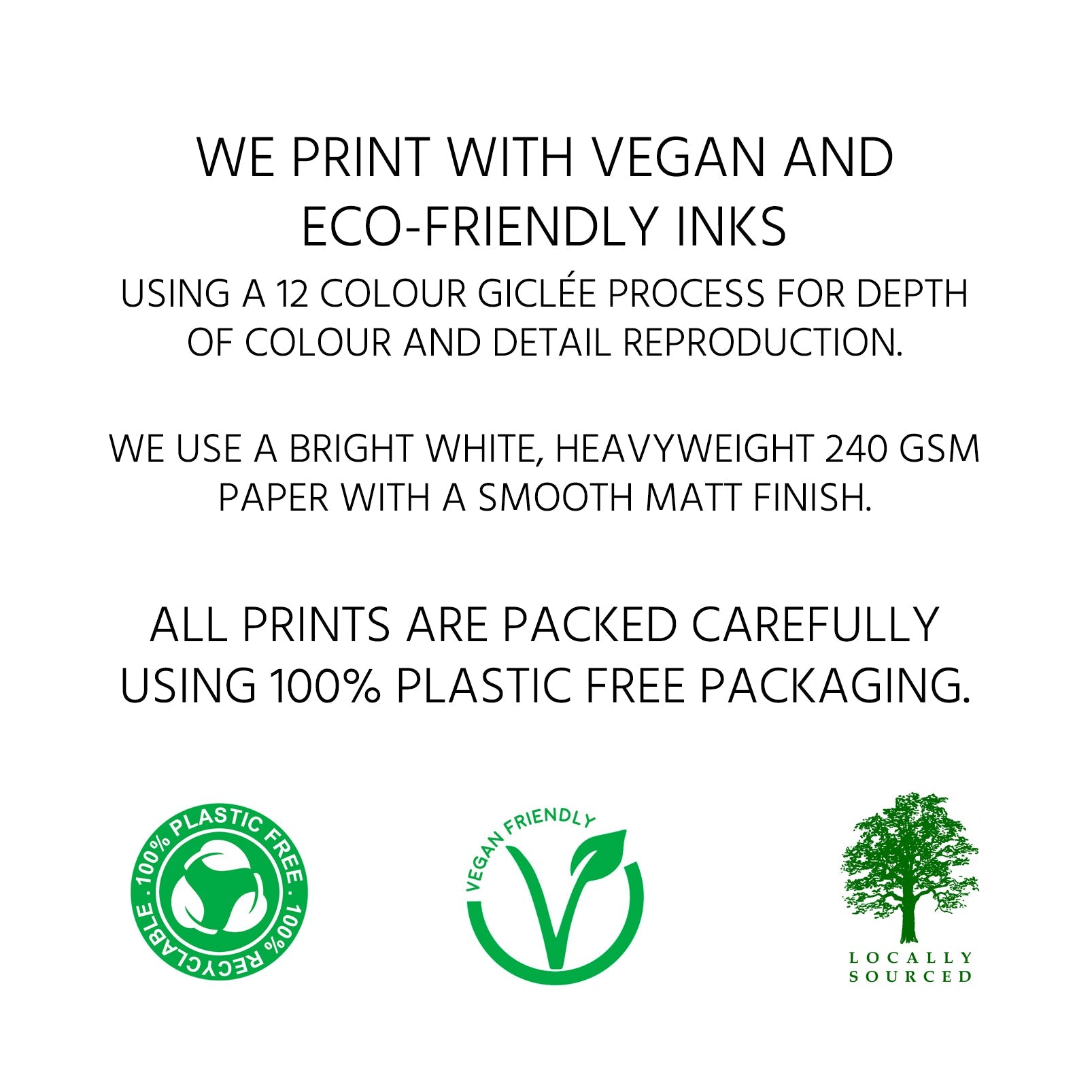 We print with vegan and eco-friendly inks using a 12 colour giclée process for depth of colour and detail reproduction. We use a bright white, heavyweight 240 gsm paper with a smooth matt finish. All prints are packed carefully using 100% plastic free packaging.